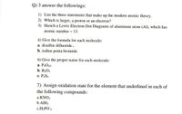 Q) 3 answer the followings:
1) List the three statements that make up the modern atomic theory.
2) Which is larger, a proton or an electron?
3) Sketch a Lewis Electron Dot Diagrams of aluminum atom (Al), which has
atomic number = 13.
4) Give the formula for each molecule:
a. disulfur difluoride.
b. iodine penta bromide.
6) Give the proper name for each molecule:
a. P4O10
b. B2O3
c. P2S3
7) Assign oxidation state for the element that underlined in each of
the following compounds:
a.KNO3
b.AIH3
c.H2PO'4
