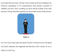 (a) Assume that your mass is 60 kg. You are inside an elevator standing on an
electronic scale(Figure 3). No communication from outside is possible. If
suddenly you feel a force is pulling you down and the reading of the scale
increases 10.0 kg. Describe quantitatively the possible motion of the elevator.
Figure 3.
(b) Car A moves due north with speed 72 km/h. Car B moves east with speed
43.2 km/h. determine the magnitude and direction of the velocity of car A
relative to car B, ĎAB -
