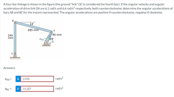 A four-bar linkage is shown in the figure (the ground "link" OC is considered the fourth bar). If the angular velocity and angular
acceleration of drive link OA are 6.1 rad/s and 6.6 rad/s² respectively, both counterclockwise, determine the angular accelerations of
bars AB and BC for the instant represented. The angular accelerations are positive if counterclockwise, negative if clockwise.
14
285 mm
A
95 mm
245
mm
woy
/69°
CO
Answers:
CAB =
i
2.356
rad/s²
αBC= i
11.327
rad/s²