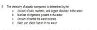 9. The chemistry of aquatic ecosystems is determined by the
a. Amount of sats, nutrients, and oxygen dissolved in the water.
b. Number of organisms present in the water.
C. Amount of rainfallthe water receives.
d. Biotic and abiotic factors in the water.

