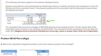 [The following information applies to the questions displayed below.]
Zhang incorporated her sole proprietorship by transferring inventory, a building, and land to the corporation in return for
100 percent of the corporation's stock. The property transferred to the corporation had the following fair market values
and adjusted tax bases:
Inventory
Building
Land
Adjusted Tax
Basis
$ 34,000
340,000
1,020,000
FMV
$ 68,000
510,000
782,000
$ 1,360,000
$ 1,394,000
Total
The corporation also assumed a mortgage of $100,000 attached to the building and land. The fair market value of the
corporation's stock received in the exchange was $1,260,000. The transaction met the requirements to be tax-deferred
under §351. (Negative amount should be indicated by a minus sign. Leave no answer blank. Enter zero if applicable.)
Problem 08-40 Part d (Algo)
d. What is the corporation's adjusted tax basis in each of the assets received in the exchange?
Adjusted basis
Land
$