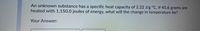 An unknown substance has a specific heat capacity of 2.22 J/g °C. If 45.6 grams are
heated with 1,150.0 joules of energy, what will the change in temperature be?
Your Answer:
