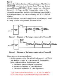 Part C
You are the light technician of the performance. The Director
ORDERED you (you do not have a choice!!!) to use the two
channel Dimmer PPQQ2019. Every channel has a Maximum
Current I=30 Amps, and the Voltage in the output of the
channel depends of the Variable ALPHA (your control slide!)
that changes from 0% to 100% following this NON LINEAR
relation
Also the Director requested tom place the seven lamps (Lamp 1
to Lamp 7) in the configuration presented below.
Breaker
Imax 30 Amps
Lamp #1
600 Watts
Lamp #2
1200 Watts
Lamp #3
Dimmer
1800 Watts
Ch1
Alpha Ch1
Figure 1 - Diagram of the lamps connected to Channel1
Breaker
Imax 30 Amps
Lamp #4
1200 Watts
Lamp # 5
1200 Watts
Lamp # 6
1800 Watts
Lamp # 7
1800 Watts
Dimmer
Ch2
Alpha Ch2
Figure 2 - Diagram of the lamps connected to Channel 2
Please answer the questions below:
1) Before you start using the unfamiliar Dimmer PPQQ2020
decided to make an experiment with the device to
you
better understand how the dimmer work
a. Define the question of your experiment
b. Define the variables of your experiment
c. Define the hypothesis of your experiment
Type your solution of questions 1) a, b, and c in RED or
PASTE the image of your handwriting solution HERE
