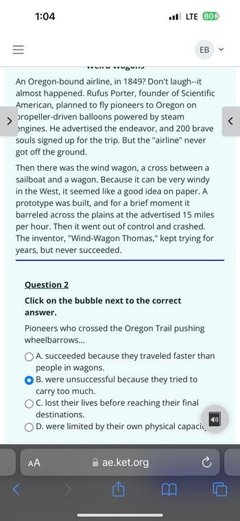 1:04
LTE 804
EB
>
An Oregon-bound airline, in 1849? Don't laugh--it
almost happened. Rufus Porter, founder of Scientific
American, planned to fly pioneers to Oregon on
propeller-driven balloons powered by steam
engines. He advertised the endeavor, and 200 brave
souls signed up for the trip. But the "airline" never
got off the ground.
Then there was the wind wagon, a cross between a
sailboat and a wagon. Because it can be very windy
in the West, it seemed like a good idea on paper. A
prototype was built, and for a brief moment it
barreled across the plains at the advertised 15 miles
per hour. Then it went out of control and crashed.
The inventor, "Wind-Wagon Thomas," kept trying for
years, but never succeeded.
Question 2
Click on the bubble next to the correct
answer.
Pioneers who crossed the Oregon Trail pushing
wheelbarrows...
A. succeeded because they traveled faster than
people in wagons.
B. were unsuccessful because they tried to
carry too much.
OC. lost their lives before reaching their final
destinations.
OD. were limited by their own physical capaci
AA
ae.ket.org