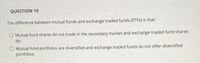 QUESTION 10
The difference between mutual funds and exchange traded funds (ETFS) is that:
O Mutual fund shares do not trade in the secondary market and exchange traded fund shares
do.
O Mutual fund portfolios are diversified and exchange traded funds do not offer diversified
portfolios.
