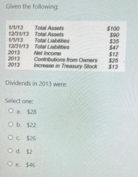 Given the following:
$100
$90
$35
$47
$12
$25
$13
Total Assets
1/1/13
12/31/13 Total Assets
1/1/13
12/31/13 Total Liabilities
2013
2013
2013
Total Liabilities
Net Income
Contributions from Owners
Increase in Treasury Stock
Dividends in 2013 were:
Select one:
O a. $28
O b. $22
O c. $26
O d. $2
O e. $46
