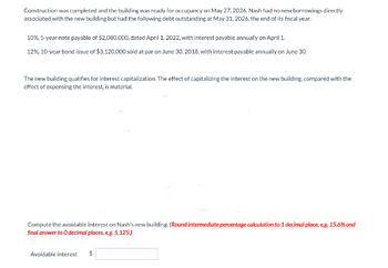 Construction was completed and the building was ready for occupancy on May 27, 2026. Nash had no new borrowings directly
associated with the new building but had the following debt outstanding at May 31, 2026, the end of its fiscal year.
10%, 5-year note payable of $2,080,000, dated April 1, 2022, with interest payable annually on April 1.
12%, 10-year bond issue of $3,120,000 sold at par on June 30, 2018, with interest payable annually on June 30.
The new building qualifies for interest capitalization. The effect of capitalizing the interest on the new building, compared with the
effect of expensing the interest, is material.
Compute the avoidable interest on Nash's new building. (Round intermediate percentage calculation to 1 decimal place, e.g. 15.6% and
final answer to O decimal places, e.g. 5,125.)
Avoidable interest $