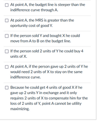 At point A, the budget line is steeper than the
indifference curve through A.
At point A, the MRS is greater than the
oportunity cost of good Y.
If the person sold Y and bought X he could
move from A to B on the budget line.
If the person sold 2 units of Y he could buy 4
units of X.
O At point A, if the person gave up 2 units of Y he
would need 2 units of X to stay on the same
indifference curve.
Because he could get 4 units of good X if he
gave up 2 units Y in exchange and it only
requires 2 units of X to compensate him for the
loss of 2 units of Y, point A cannot be utility
maximizing.
