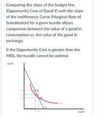 Comparing the slope of the budget line
(Opportunity Cost of Good Y) with the slope
of the Indifference Curve (Marginal Rate of
Substitution) for a given bundle allows
comparison between the value of a good in
consumption vs. the value of the good in
exchange.
If the Opportunity Cost is greater than the
MRS, the bundle cannot be optimal.
Good X
14
B
12
30
IC,
BL,
10
Good Y
