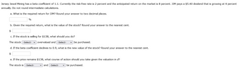 Jersey Jewel Mining has a beta coefficient of 1.1. Currently the risk-free rate is 2 percent and the anticipated return on the market is 8 percent. JJM pays a $5.40 dividend that is growing at 4 percent
annually. Do not round intermediate calculations.
a. What is the required return for JJM? Round your answer to two decimal places.
%
b. Given the required return, what is the value of the stock? Round your answer to the nearest cent.
$
c. If the stock is selling for $138, what should you do?
The stock -Select-
overvalued and -Select- ✓ be purchased.
d. If the beta coefficient declines to 0.9, what is the new value of the stock? Round your answer to the nearest cent.
$
e. If the price remains $138, what course of action should you take given the valuation in d?
The stock is -Select-
and -Select- ✓ be purchased.