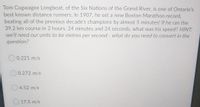 Tom Cogwagee Longboat, of the Six Nations of the Grand River, is one of Ontario's
best known distance runners. In 1907, he set a new Boston Marathon record,
beating all of the previous decade's champions by almost 5 minutes! If he ran the
39.2 km course in 2 hours, 24 minutes and 24 seconds, what was his speed? HINT:
we'll need our units to be metres per second - what do you need to convert in the
question?
0.221 m/s
O 0.272 m/s
O 4.52 m/s
O 17.5 m/s
