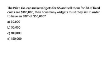 The Price Co. can make widgets for $5 and sell them for $8. If fixed
costs are $100,000, then how many widgets must they sell in order
to have an EBIT of $50,000?
a) 30,000
b) 50,000
c) 100,000
d) 150,000