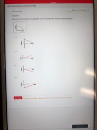 REPORT
2020 Alternative Acceleration Test
Question 5 of 30 | Page 5 of 30
Show instructions
Question 5
Choose the Velocity-Time graph that matches the motion shown below.
time
Next Page
Once you click Next Page you will not be able to change your answer
Time left for th
