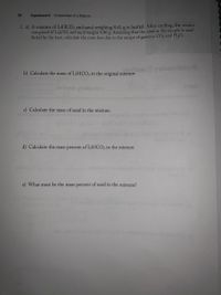 36
Experiment 4 Composition of a Mixture
2. a) A mixture of LIHCO3 and sand weighing 8,41 g is heated. After cooling, the residue
composed of LizCO3 and sand weighs 6.80 g. Assuming that the sand in the sample is unaf-
fected by the heat, calculate the mass loss due to the escape of gaseous CO2 and H;O.
b) Calculate the mass of LIHCO3 in the original mixture.
noltose noleiode
c) Calculate the mass of sand in the mixture.
Iom
d) Calculate the mass percent of LIHCO; in the mixture.
e) What must be the mass percent of sand in the mixture?
