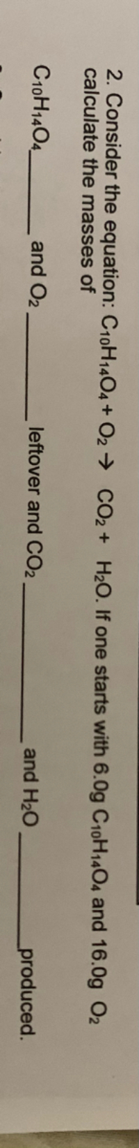 2. Consider the equation: C10H1404 + O2 → CO2 + H2O. If one starts with 6.0g C10H14O4 and 16.0g O2
calculate the masses of
C10H1404_
and O2
leftover and CO2
and H20
produced.
