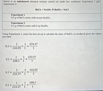 Below is an unbalanced chemical reaction carried out under two conditions: Experiment 1 and
Experiment 2.
BaCl2 + Na2SO4 → BaSO4 + NaCl
Experiment 1
0.5 g of BaCl2 reacts with excess Na2SO4.
Experiment 2
0.1 g of BaCl2 reacts with 0.1 g Na2SO4.
Using Experiment 2, select the best set-up to calculate the mass of BaSO4 (s) produced given the values
provided.
1
1
233.37
0.1 x
142.05 1
1
1
1
233.37
0.1 x
☑
208.2 1
1
1
1 142.05
0.1 x
X-X
233.37 1
1
1
1
208.2
0.1 x
✗
233.37 1
1