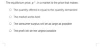 The equilibrium price, p * , in a market is the price that makes:
O The quantity offered is equal to the quantity demanded
O The market works best
O The consumer surplus will be as large as possible
O The profit will be the largest possible
