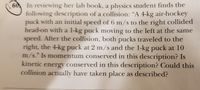 60, In reviewing her lab book, a physics student finds the
following description of a collision: “A 4-kg air-hockey
puck with an initial speed of 6 m/s to the right collided
head-on with a l-kg puck moving to the left at the same
speed. After the collision, both pucks traveled to the
right, the 4-kg puck at 2 m/s and the 1-kg puck at 10
m/s." Is momentum conserved in this description? Is
kinetic energy conserved in this description? Could this
collision actually have taken place as described?
