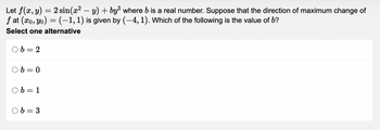 Let
f(x,y)
=
= 2 sin(x² − y) + by³ where b is a real number. Suppose that the direction of maximum change of
ƒ at (xo, yo) = (-1, 1) is given by (–4, 1). Which of the following is the value of b?
Select one alternative
b=2
Ob=0
b = 1
Ob=3