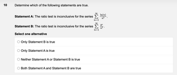 10
Determine which of the following statements are true.
Statement A: The ratio test is inconclusive for the series
Statement B: The ratio test is inconclusive for the series
Select one alternative
O Only Statement B is true
Only Statement A is true
O Neither Statement A or Statement B is true
Both Statement A and Statement B are true
ÌM8 IM8
In(n)
2/2