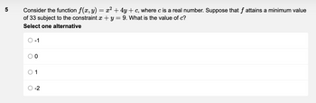 5
Consider the function f(x, y) = x² + 4y + c, where c is a real number. Suppose that f attains a minimum value
of 33 subject to the constraint x + y = 9. What is the value of c?
Select one alternative
O-1
O
O
0
1
-2