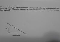 Julia is on a balcony 18.5 m above ground level. Looking down from above she sees Roman standing on the
ground. The angle of depression to Roman is 30°. How far apart along the horizontal are they to the nearest
tenth of a metre?
Julia
30°
18.5 m
Roman
distance to Roman
