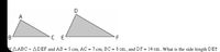 C E
f AABC - A DEF and AB = 5 cm, AC = 7 cm, BC = 8 cm, and DF = 14 cm. What is the side length DE?
