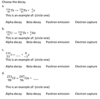 Choose the decay.
а.
234 Th
90
234 Pa + je
91
This is an example of: (circle one)
Alpha decay
Beta decay
Positron emission
Electron capture
b.
238 U → 234 Th + He
92
This is an example of: (circle one)
Alpha decay
Beta decay
Positron emission
Electron capture
c.
131,
53
This is an example of: (circle one)
Alpha decay
Beta decay
Positron emission
Electron capture
d.
247
251 Cf-
Cm +
96
98
This is an example of: (circle one)
Alpha decay
Beta decay
Positron emission
Electron capture
