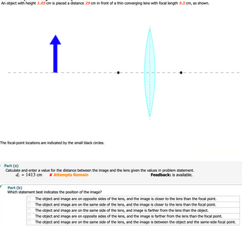 An object with height 1.05 cm is placed a distance 29 cm in front of a thin converging lens with focal length 9.5 cm, as shown.
The focal-point locations are indicated by the small black circles.
-
Part (a)
Calculate and enter a value for the distance between the image and the lens given the values in problem statement.
di = 1413 cm
* Attempts Remain
Feedback: is available.
Part (b)
Which statement best indicates the position of the image?
The object and image are on opposite sides of the lens, and the image is closer to the lens than the focal point.
The object and image are on the same side of the lens, and the image is closer to the lens than the focal point.
The object and image are on the same side of the lens, and image is farther from the lens than the object.
The object and image are on opposite sides of the lens, and the image is farther from the lens than the focal point.
The object and image are on the same side of the lens, and the image is between the object and the same-side focal point.