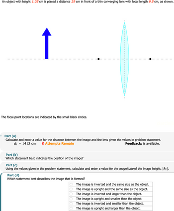 An object with height 1.05 cm is placed a distance 29 cm in front of a thin converging lens with focal length 9.5 cm, as shown.
↑
The focal-point locations are indicated by the small black circles.
-
Part (a)
Calculate and enter a value for the distance between the image and the lens given the values in problem statement.
di
Part (b)
= 1413 cm
* Attempts Remain
Which statement best indicates the position of the image?
Part (c)
Feedback: is available.
Using the values given in the problem statement, calculate and enter a value for the magnitude of the image height, |h;|.
Part (d)
Which statement best describes the image that is formed?
The image is inverted and the same size as the object.
The image is upright and the same size as the object.
The image is inverted and larger than the object.
The image is upright and smaller than the object.
The image is inverted and smaller than the object.
The image is upright and larger than the object.