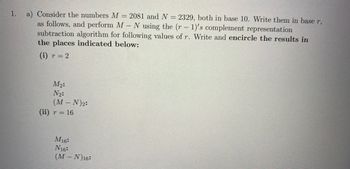 1.
a) Consider the numbers M = 2081 and N = 2329, both in base 10. Write them in base r,
as follows, and perform M - N using the (r - 1)'s complement representation
subtraction algorithm for following values of r. Write and encircle the results in
the places indicated below:
(i) r = 2
M₂:
N₂:
(M-N) ₂:
(ii) r = 16
M16:
N16:
(M-N) 16: