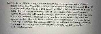 b) (i)Is it possible to design a 3-bit binary code to represent each of the 7
digits of the base-7 number system that is also self-complementing? How, if
it is possible, and why not, if it is not possible? (ii)Is it possible to design a
3-bit binary code to represent each of the 8 digits of the base-8 number
system that is also self-complementing? How, if it is possible, and why not,
if it is not possible? [Remember: a code is self-complementing when the
complementary digits in base 7 encode into complementary triplets in the
3-bit representation; for instance BCD is not self-complementing, for 0 and
9 are complementing, but 0000 and 1001 are not; the 2421 code is
self-complementing]