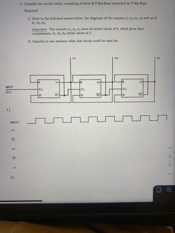 NPUT
(CL)
1)
INPUT:
X1:
X1:
X2:
X2:
X3:
2)
5. Consider the circuit below, consisting of three R-S flip-flops connected as T-flip-flops.
Required:
1) Draw in the indicated spaces below, the diagrams of the outputs 21, 22, 23, as well as of
T1, T2, T3.
Important: The outputs 21, 22, 23 have all initial values of 0, which gives their
complements, 1, 2, 3 initial values of 1.
2) Describe in one sentence what this circuit could be used for.
S
CL
R
X1
X1
X1
S
CL
R
X2
X2
X2
S
CL
R
X3
X2
X3
♫
U
<
3
3