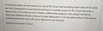 A restaurant bakes its own bread at a cost of $1.70 per loaf including fixed costs of 42 cents
per loaf. A proposal is to purchase bread from an outside source for $1.15 per loaf plus a
delivery fee of 15 cents per loaf. Prepare a differential analysis in the proper format to
determine whether should continue to make (alternative 1) or buy (alternative 2) the bread,
assuming that fixed costs will not be affected by the decision.
Upload your answer in Excel.