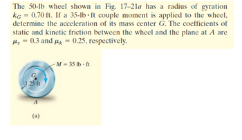 The 50-lb wheel shown in Fig. 17-21a has a radius of gyration
kg = 0.70 ft. If a 35-lb·ft couple moment is applied to the wheel,
determine the acceleration of its mass center G. The coefficients of
static and kinetic friction between the wheel and the plane at A are
μs = 0.3 and μ = 0.25, respectively.
G
1.25 ft
A
(a)
M = 35 lb-ft