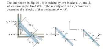 The link shown in Fig. 16-14a is guided by two blocks at A and B,
which move in the fixed slots. If the velocity of A is 2 m/s downward,
determine the velocity of B at the instant # = 45°.
VA= 2 m/s
80 = 45°
0.2 m
B
0.1 m
VA-2 m/s 45°
TB/A
450
TB/A
B
VB/A