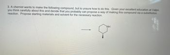 3. A chemist wants to make the following compound, but is unsure how to do this. Given your excellent education at Valpo,
you think carefully about this and decide that you probably can propose a way of making this compound via a substitution
reaction. Propose starting materials and solvent for the necessary reaction.
NH