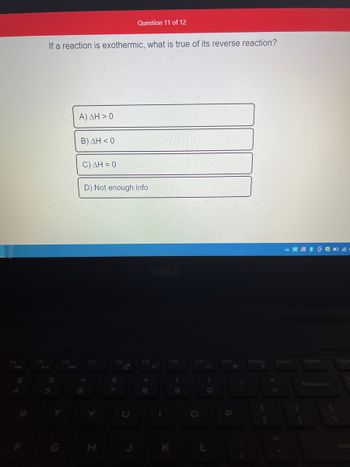 If a reaction is exothermic, what is true of its reverse reaction?
5
A) AH> 0
B) AH<0
C) ΔΗ = 0
Question 11 of 12
D) Not enough info
F8
7
*
8
F10
K
C
O
)
a
PrtScr