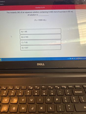 01edu.co
ring Ce...
F4
$
4
R
F
The molarity (M) of an aqueous solution containing 0.065 mol of sucrose in 85 mL
of solution is
F5
%
5
F6
T
G
A) 1.85
6
B) 0.765
^
C) 7.65
D) 1307
F7
Y
H
F8
&
Question 8 of 9
7
(1L=1000 mL)
F9
*
8
DELL
I
F10
K
9
F11
O
L
F12
2
P
:
PrtScr
[
+
Insert
=
Delete
Backspace
Pgl