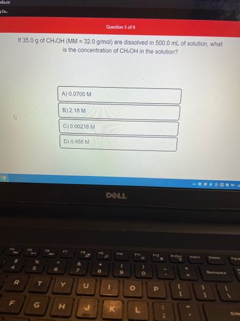 edu.co
Ce...
O
4
F4
144
If 35.0 g of CH3OH (MM = 32.0 g/mol) are dissolved in 500.0 mL of solution, what
is the concentration of CH3OH in the solution?
$
R
F
F5
► 11
%
5
T
G
F6
6
A) 0.0700 M
B) 2.18 M
C) 0.00218 M
D) 0.458 M
F7
Y
H
F8
&
7
F9
*
Question 5 of 9
8
DELL
S
K
F10
(
9
F11
O
*
)
O
F12
P
€
PrtScr
00
{
10
[
+ 11
Insert
Delete
Backspace
PgUp
JI
1
Enter