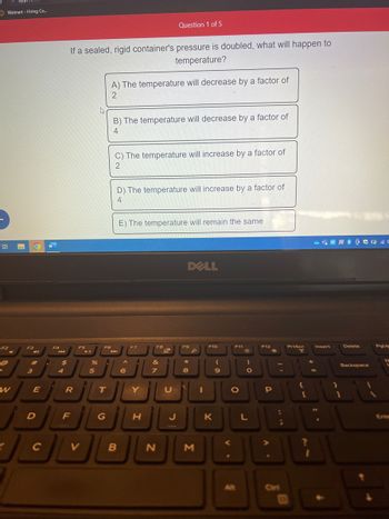 Walmart - Hiring Ce...
Bi
F2
@
P
W
Y
F3
O
4
#
3
E
D
C
11
R
F4
144
$
4
If a sealed, rigid container's pressure is doubled, what will happen to
temperature?
R
F
F5
V
%
5
A
F6
T
G
A) The temperature will decrease by a factor of
2
B) The temperature will decrease by a factor of
4
C) The temperature will increase by a factor of
2
D) The temperature will increase by a factor of
4
B
E) The temperature will remain the same
A
6
F7
A
Y
H
Question 1 of 5
F8
&
7
N
Q
UN
DELL
F9
8
F10
O
JU
K
3
9
F11
O
A
Alt
)
O
L
F12
P
:
:
;
163
PrtScr
"
{
S
[
?
Insert
1
F
F
Delete
Backspace
1
PgUp
N
Ente