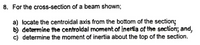 8. For the cross-section of a beam shown;
a) locate the centroidal axis from the bottom of the section;
b) determine the centroldal momentof inertia of the section; and,
c) determine the moment of inertia about the top of the section.
