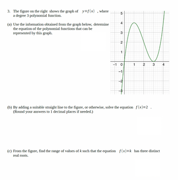 3. The figure on the right shows the graph of y=f(x), where
a degree 3 polynomial function.
(a) Use the information obtained from the graph below, determine
the equation of the polynomial functions that can be
represented by this graph.
5
4
3
2
1
-1
0
1
2
18-
-1
N
(b) By adding a suitable straight line to the figure, or otherwise, solve the equation f(x)=2.
(Round your answers to 1 decimal places if needed.)
(c) From the figure, find the range of values of k such that the equation f(x)=k has three distinct
real roots.
3
4