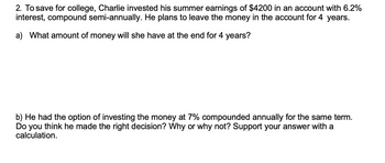 2. To save for college, Charlie invested his summer earnings of $4200 in an account with 6.2%
interest, compound semi-annually. He plans to leave the money in the account for 4 years.
a) What amount of money will she have at the end for 4 years?
b) He had the option of investing the money at 7% compounded annually for the same term.
Do you think he made the right decision? Why or why not? Support your answer with a
calculation.