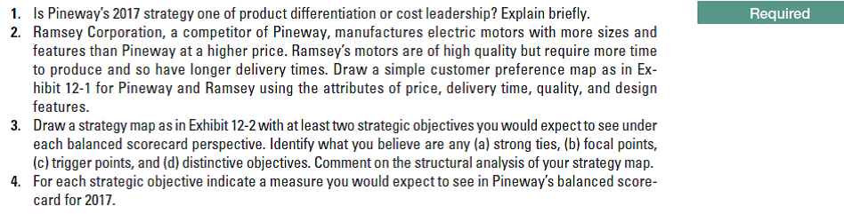 1. Is Pineway's 2017 strategy one of product differentiation or cost leadership? Explain briefly.
2. Ramsey Corporation, a competitor of Pineway, manufactures electric motors with more sizes and
features than Pineway at a higher price. Ramsey's motors are of high quality but require more time
to produce and so have longer delivery times. Draw a simple customer preference map as in Ex-
hibit 12-1 for Pineway and Ramsey using the attributes of price, delivery time, quality, and design
features.
Required
Draw a strategy map as in Exhibit 12-2 with at least two strategic objectives you would expect to see under
each balanced scorecard perspective. Identify what you believe are any (a) strong ties, (b) focal points,
(c) trigger points, and (d) distinctive objectives. Comment on the structural analysis of your strategy map.
For each strategic objective indicate a measure you would expect to see in Pineway's balanced score-
card for 2017.
3.
4.
