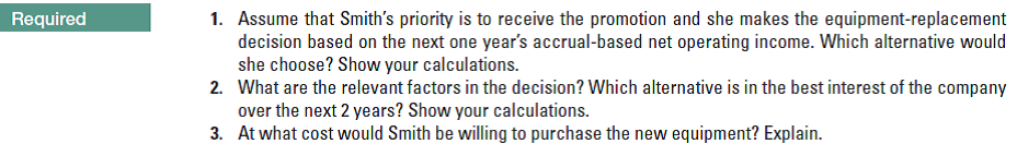 Required
1. Assume that Smith's priority is to receive the promotion and she makes the equipment-replacement
decision based on the next one year's accrual-based net operating income. Which alternative would
she choose? Show your calculations.
2. What are the relevant factors in the decision? Which alternative is in the best interest of the company
over the next 2 years? Show your calculations.
3. At what cost would Smith be willing to purchase the new equipment? Explain.
