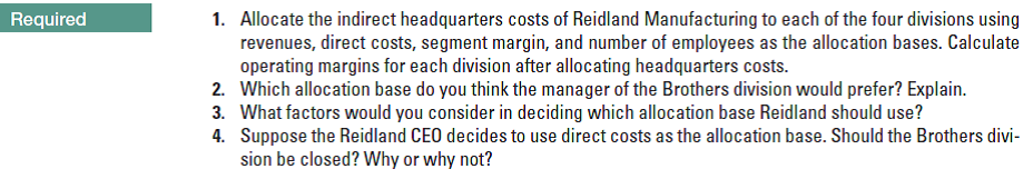 Required
1. Allocate the indirect headquarters costs of Reidland Manufacturing to each of the four divisions using
revenues, direct costs, segment margin, and number of employees as the allocation bases. Calculate
operating margins for each division after allocating headquarters costs.
2. Which allocation base do you think the manager of the Brothers division would prefer? Explain.
3. What factors would you consider in deciding which allocation base Reidland should use?
4. Suppose the Reidland CEO decides to use direct costs as the allocation base. Should the Brothers divi-
sion be closed? Why or why not?
