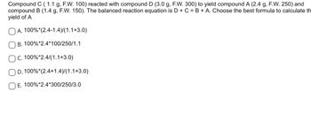 Compound C (1.1 g, F.W. 100) reacted with compound D (3.0 g, F.W. 300) to yield compound A (2.4 g, F.W. 250) and
compound B (1.4 g, F.W. 150). The balanced reaction equation is D + C = B + A. Choose the best formula to calculate th
yield of A
A. 100%* (2.4-1.4)/(1.1+3.0)
B. 100%*2.4*100/250/1.1
C. 100%*2.4/(1.1+3.0)
100%* (2.4+1.4)/(1.1+3.0)
D.
E. 100%*2.4*300/250/3.0