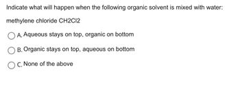 Indicate what will happen when the following organic solvent is mixed with water:
methylene chloride CH2C12
A. Aqueous stays on top, organic on bottom
B. Organic stays on top, aqueous on bottom
C. None of the above