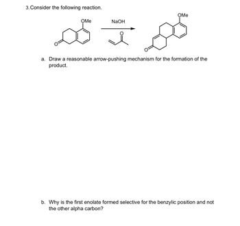 3. Consider the following reaction.
OMe
OMe
NaOH
a. Draw a reasonable arrow-pushing mechanism for the formation of the
product.
b. Why is the first enolate formed selective for the benzylic position and not
the other alpha carbon?